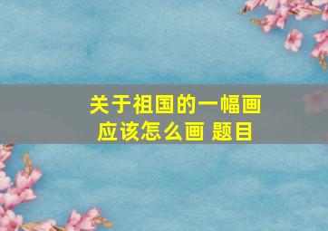 关于祖国的一幅画应该怎么画 题目